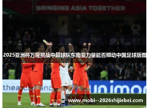 2025亚洲杯万隆挑战中超球队东南亚力量能否撼动中国足球版图 2025亚洲杯万隆挑战中超球队东南亚力量能否撼动中国足球版图