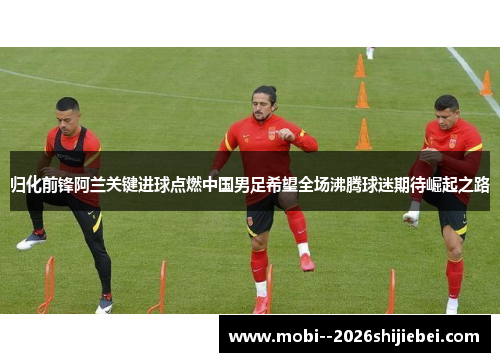 归化前锋阿兰关键进球点燃中国男足希望全场沸腾球迷期待崛起之路 归化前锋阿兰关键进球点燃中国男足希望全场沸腾球迷期待崛起之路